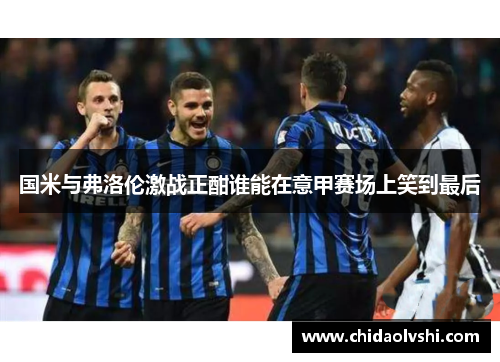 国米与弗洛伦激战正酣谁能在意甲赛场上笑到最后