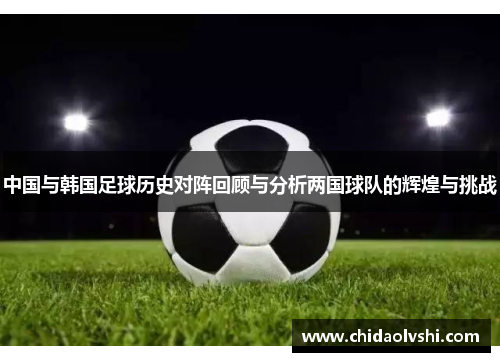 中国与韩国足球历史对阵回顾与分析两国球队的辉煌与挑战